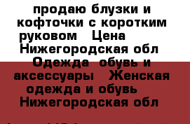 продаю блузки и кофточки с коротким руковом › Цена ­ 600 - Нижегородская обл. Одежда, обувь и аксессуары » Женская одежда и обувь   . Нижегородская обл.